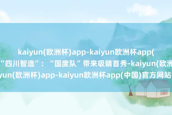 kaiyun(欧洲杯)app-kaiyun欧洲杯app(中国)官方网站-登录入口“四川智造”：“国度队”带来吸睛首秀-kaiyun(欧洲杯)app-kaiyun欧洲杯app(中国)官方网站-登录入口
