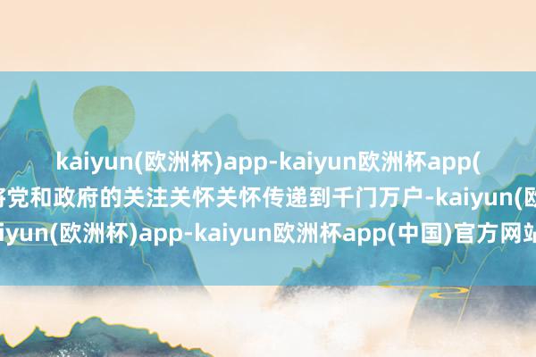 kaiyun(欧洲杯)app-kaiyun欧洲杯app(中国)官方网站-登录入口将党和政府的关注关怀关怀传递到千门万户-kaiyun(欧洲杯)app-kaiyun欧洲杯app(中国)官方网站-登录入口