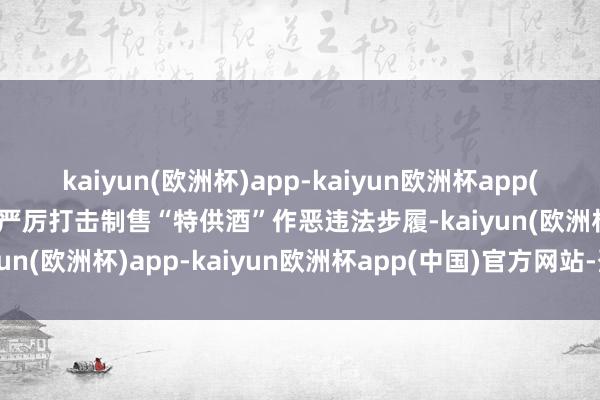 kaiyun(欧洲杯)app-kaiyun欧洲杯app(中国)官方网站-登录入口严厉打击制售“特供酒”作恶违法步履-kaiyun(欧洲杯)app-kaiyun欧洲杯app(中国)官方网站-登录入口