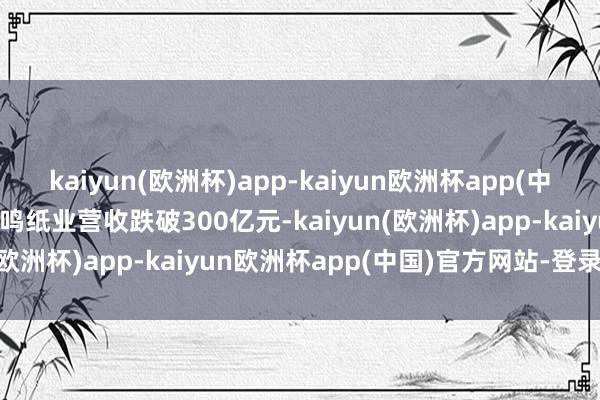 kaiyun(欧洲杯)app-kaiyun欧洲杯app(中国)官方网站-登录入口晨鸣纸业营收跌破300亿元-kaiyun(欧洲杯)app-kaiyun欧洲杯app(中国)官方网站-登录入口