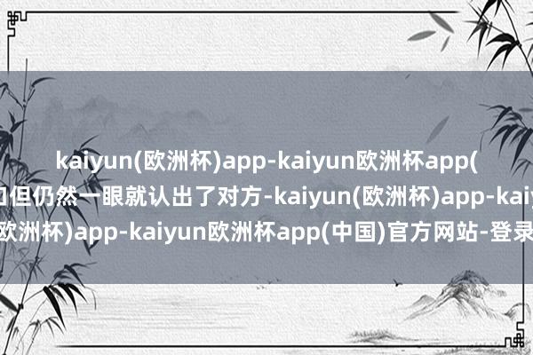 kaiyun(欧洲杯)app-kaiyun欧洲杯app(中国)官方网站-登录入口但仍然一眼就认出了对方-kaiyun(欧洲杯)app-kaiyun欧洲杯app(中国)官方网站-登录入口