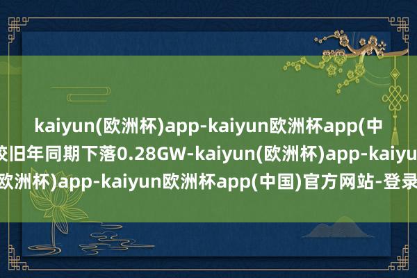 kaiyun(欧洲杯)app-kaiyun欧洲杯app(中国)官方网站-登录入口较旧年同期下落0.28GW-kaiyun(欧洲杯)app-kaiyun欧洲杯app(中国)官方网站-登录入口