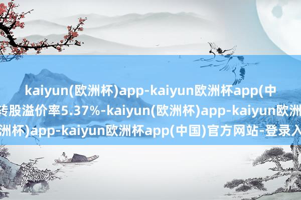 kaiyun(欧洲杯)app-kaiyun欧洲杯app(中国)官方网站-登录入口转股溢价率5.37%-kaiyun(欧洲杯)app-kaiyun欧洲杯app(中国)官方网站-登录入口