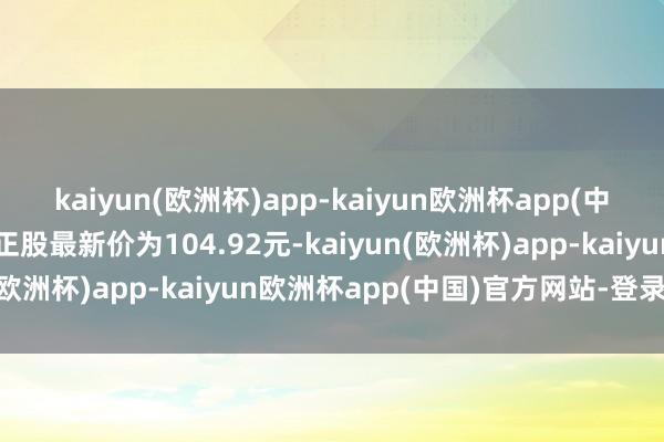 kaiyun(欧洲杯)app-kaiyun欧洲杯app(中国)官方网站-登录入口正股最新价为104.92元-kaiyun(欧洲杯)app-kaiyun欧洲杯app(中国)官方网站-登录入口