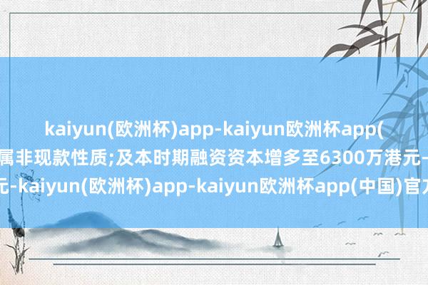 kaiyun(欧洲杯)app-kaiyun欧洲杯app(中国)官方网站-登录入口属非现款性质;及本时期融资资本增多至6300万港元-kaiyun(欧洲杯)app-kaiyun欧洲杯app(中国)官方网站-登录入口