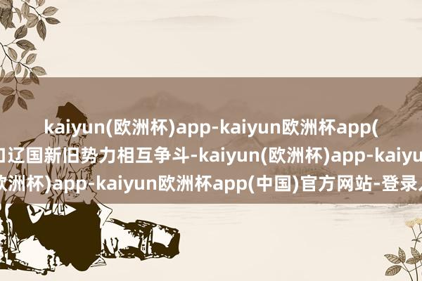 kaiyun(欧洲杯)app-kaiyun欧洲杯app(中国)官方网站-登录入口辽国新旧势力相互争斗-kaiyun(欧洲杯)app-kaiyun欧洲杯app(中国)官方网站-登录入口