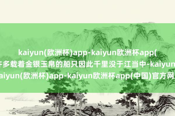 kaiyun(欧洲杯)app-kaiyun欧洲杯app(中国)官方网站-登录入口许多载着金银玉帛的船只因此千里没于江当中-kaiyun(欧洲杯)app-kaiyun欧洲杯app(中国)官方网站-登录入口