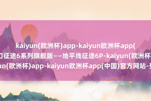 kaiyun(欧洲杯)app-kaiyun欧洲杯app(中国)官方网站-登录入口征途6系列旗舰版——地平线征途6P-kaiyun(欧洲杯)app-kaiyun欧洲杯app(中国)官方网站-登录入口