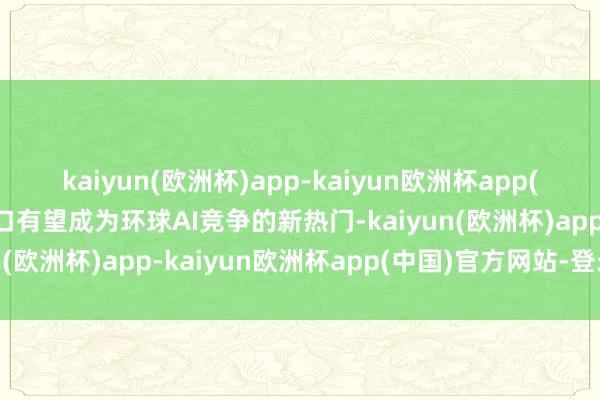 kaiyun(欧洲杯)app-kaiyun欧洲杯app(中国)官方网站-登录入口有望成为环球AI竞争的新热门-kaiyun(欧洲杯)app-kaiyun欧洲杯app(中国)官方网站-登录入口