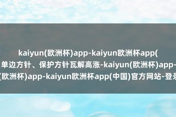 kaiyun(欧洲杯)app-kaiyun欧洲杯app(中国)官方网站-登录入口单边方针、保护方针瓦解高涨-kaiyun(欧洲杯)app-kaiyun欧洲杯app(中国)官方网站-登录入口