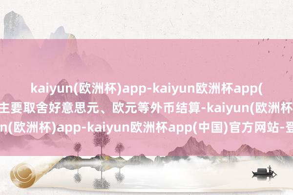 kaiyun(欧洲杯)app-kaiyun欧洲杯app(中国)官方网站-登录入口主要取舍好意思元、欧元等外币结算-kaiyun(欧洲杯)app-kaiyun欧洲杯app(中国)官方网站-登录入口