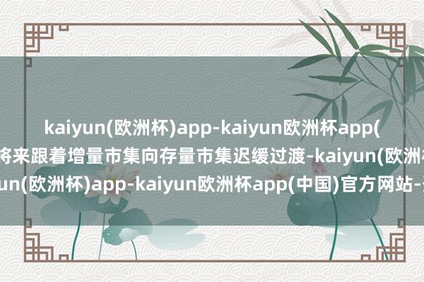 kaiyun(欧洲杯)app-kaiyun欧洲杯app(中国)官方网站-登录入口将来跟着增量市集向存量市集迟缓过渡-kaiyun(欧洲杯)app-kaiyun欧洲杯app(中国)官方网站-登录入口