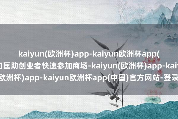 kaiyun(欧洲杯)app-kaiyun欧洲杯app(中国)官方网站-登录入口匡助创业者快速参加商场-kaiyun(欧洲杯)app-kaiyun欧洲杯app(中国)官方网站-登录入口