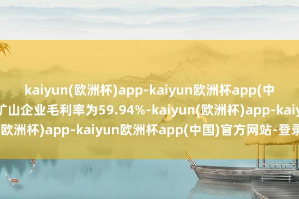kaiyun(欧洲杯)app-kaiyun欧洲杯app(中国)官方网站-登录入口矿山企业毛利率为59.94%-kaiyun(欧洲杯)app-kaiyun欧洲杯app(中国)官方网站-登录入口