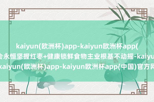 kaiyun(欧洲杯)app-kaiyun欧洲杯app(中国)官方网站-登录入口会永恒坚握红枣+健康锁鲜食物主业根基不动摇-kaiyun(欧洲杯)app-kaiyun欧洲杯app(中国)官方网站-登录入口