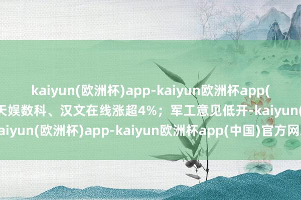 kaiyun(欧洲杯)app-kaiyun欧洲杯app(中国)官方网站-登录入口天娱数科、汉文在线涨超4%；军工意见低开-kaiyun(欧洲杯)app-kaiyun欧洲杯app(中国)官方网站-登录入口