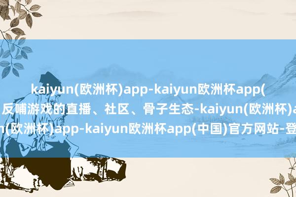 kaiyun(欧洲杯)app-kaiyun欧洲杯app(中国)官方网站-登录入口反哺游戏的直播、社区、骨子生态-kaiyun(欧洲杯)app-kaiyun欧洲杯app(中国)官方网站-登录入口