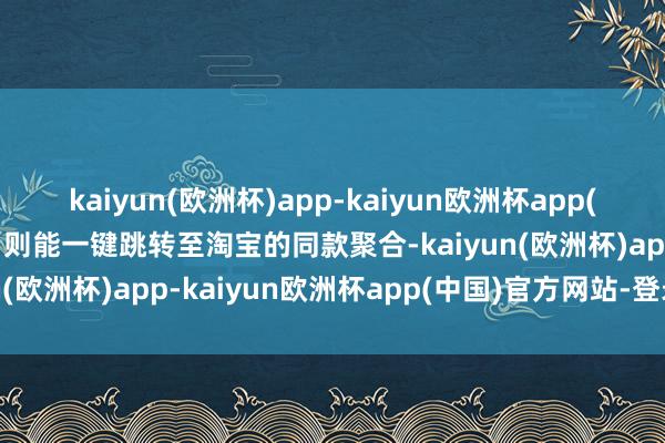 kaiyun(欧洲杯)app-kaiyun欧洲杯app(中国)官方网站-登录入口则能一键跳转至淘宝的同款聚合-kaiyun(欧洲杯)app-kaiyun欧洲杯app(中国)官方网站-登录入口