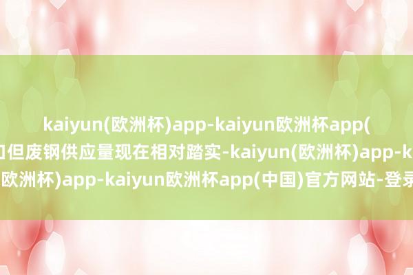 kaiyun(欧洲杯)app-kaiyun欧洲杯app(中国)官方网站-登录入口但废钢供应量现在相对踏实-kaiyun(欧洲杯)app-kaiyun欧洲杯app(中国)官方网站-登录入口