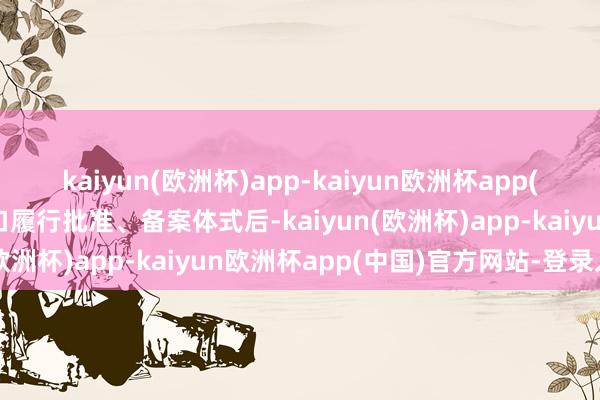 kaiyun(欧洲杯)app-kaiyun欧洲杯app(中国)官方网站-登录入口履行批准、备案体式后-kaiyun(欧洲杯)app-kaiyun欧洲杯app(中国)官方网站-登录入口