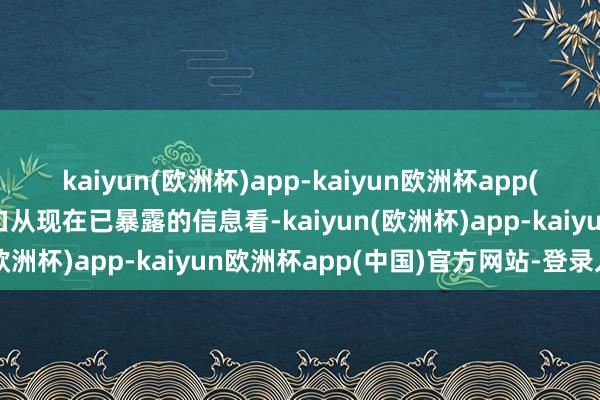 kaiyun(欧洲杯)app-kaiyun欧洲杯app(中国)官方网站-登录入口从现在已暴露的信息看-kaiyun(欧洲杯)app-kaiyun欧洲杯app(中国)官方网站-登录入口