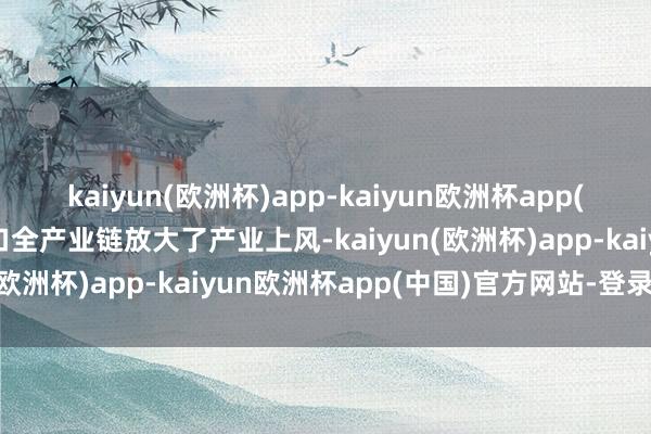 kaiyun(欧洲杯)app-kaiyun欧洲杯app(中国)官方网站-登录入口全产业链放大了产业上风-kaiyun(欧洲杯)app-kaiyun欧洲杯app(中国)官方网站-登录入口