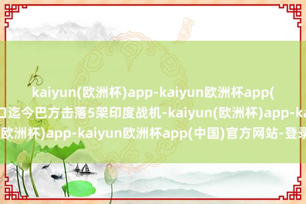 kaiyun(欧洲杯)app-kaiyun欧洲杯app(中国)官方网站-登录入口迄今巴方击落5架印度战机-kaiyun(欧洲杯)app-kaiyun欧洲杯app(中国)官方网站-登录入口