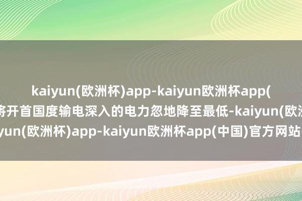 kaiyun(欧洲杯)app-kaiyun欧洲杯app(中国)官方网站-登录入口将开首国度输电深入的电力忽地降至最低-kaiyun(欧洲杯)app-kaiyun欧洲杯app(中国)官方网站-登录入口