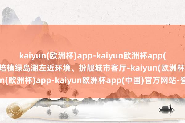 kaiyun(欧洲杯)app-kaiyun欧洲杯app(中国)官方网站-登录入口培植绿岛湖左近环境、扮靓城市客厅-kaiyun(欧洲杯)app-kaiyun欧洲杯app(中国)官方网站-登录入口