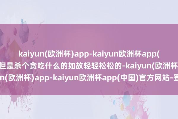 kaiyun(欧洲杯)app-kaiyun欧洲杯app(中国)官方网站-登录入口但是杀个贪吃什么的如故轻轻松松的-kaiyun(欧洲杯)app-kaiyun欧洲杯app(中国)官方网站-登录入口