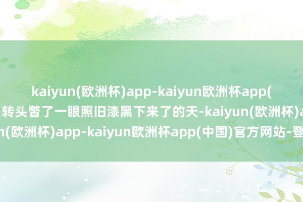 kaiyun(欧洲杯)app-kaiyun欧洲杯app(中国)官方网站-登录入口转头瞥了一眼照旧漆黑下来了的天-kaiyun(欧洲杯)app-kaiyun欧洲杯app(中国)官方网站-登录入口
