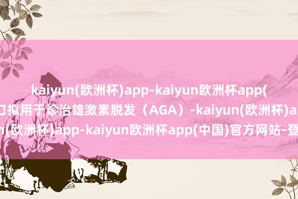 kaiyun(欧洲杯)app-kaiyun欧洲杯app(中国)官方网站-登录入口拟用于诊治雄激素脱发（AGA）-kaiyun(欧洲杯)app-kaiyun欧洲杯app(中国)官方网站-登录入口