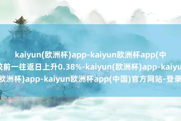 kaiyun(欧洲杯)app-kaiyun欧洲杯app(中国)官方网站-登录入口较前一往返日上升0.38%-kaiyun(欧洲杯)app-kaiyun欧洲杯app(中国)官方网站-登录入口