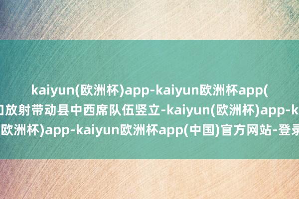 kaiyun(欧洲杯)app-kaiyun欧洲杯app(中国)官方网站-登录入口放射带动县中西席队伍竖立-kaiyun(欧洲杯)app-kaiyun欧洲杯app(中国)官方网站-登录入口