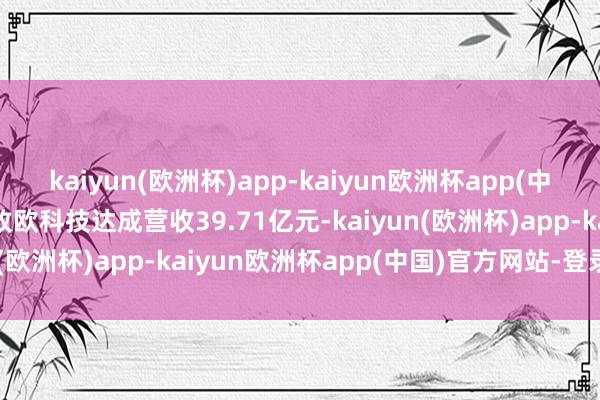 kaiyun(欧洲杯)app-kaiyun欧洲杯app(中国)官方网站-登录入口致欧科技达成营收39.71亿元-kaiyun(欧洲杯)app-kaiyun欧洲杯app(中国)官方网站-登录入口
