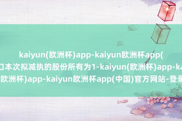 kaiyun(欧洲杯)app-kaiyun欧洲杯app(中国)官方网站-登录入口本次拟减执的股份所有为1-kaiyun(欧洲杯)app-kaiyun欧洲杯app(中国)官方网站-登录入口