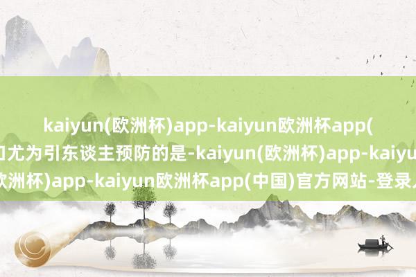 kaiyun(欧洲杯)app-kaiyun欧洲杯app(中国)官方网站-登录入口尤为引东谈主预防的是-kaiyun(欧洲杯)app-kaiyun欧洲杯app(中国)官方网站-登录入口