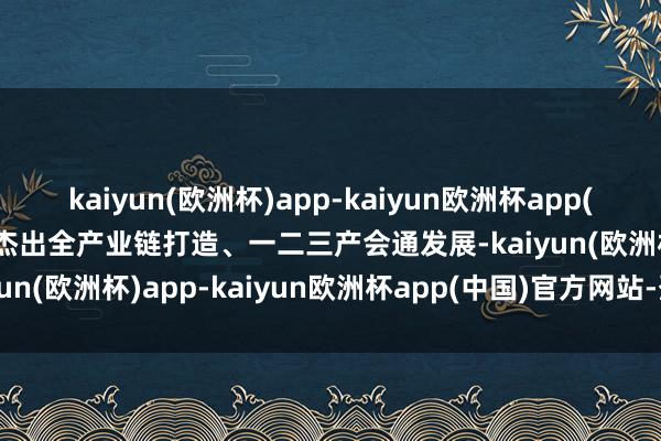 kaiyun(欧洲杯)app-kaiyun欧洲杯app(中国)官方网站-登录入口杰出全产业链打造、一二三产会通发展-kaiyun(欧洲杯)app-kaiyun欧洲杯app(中国)官方网站-登录入口