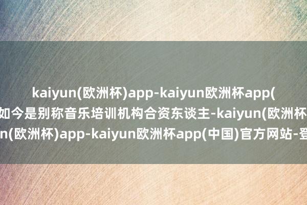 kaiyun(欧洲杯)app-kaiyun欧洲杯app(中国)官方网站-登录入口如今是别称音乐培训机构合资东谈主-kaiyun(欧洲杯)app-kaiyun欧洲杯app(中国)官方网站-登录入口