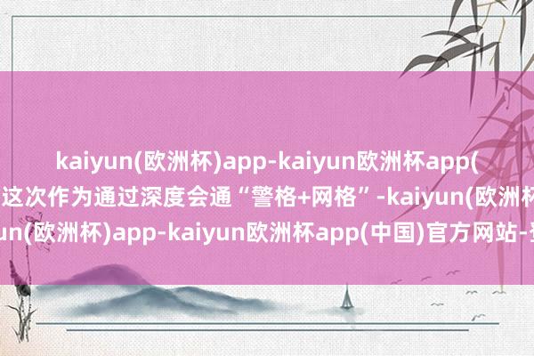 kaiyun(欧洲杯)app-kaiyun欧洲杯app(中国)官方网站-登录入口这次作为通过深度会通“警格+网格”-kaiyun(欧洲杯)app-kaiyun欧洲杯app(中国)官方网站-登录入口
