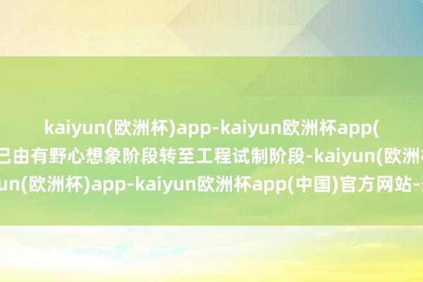 kaiyun(欧洲杯)app-kaiyun欧洲杯app(中国)官方网站-登录入口已由有野心想象阶段转至工程试制阶段-kaiyun(欧洲杯)app-kaiyun欧洲杯app(中国)官方网站-登录入口