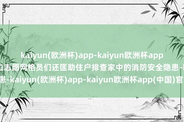 kaiyun(欧洲杯)app-kaiyun欧洲杯app(中国)官方网站-登录入口志愿网格员们还匡助住户排查家中的消防安全隐患-kaiyun(欧洲杯)app-kaiyun欧洲杯app(中国)官方网站-登录入口