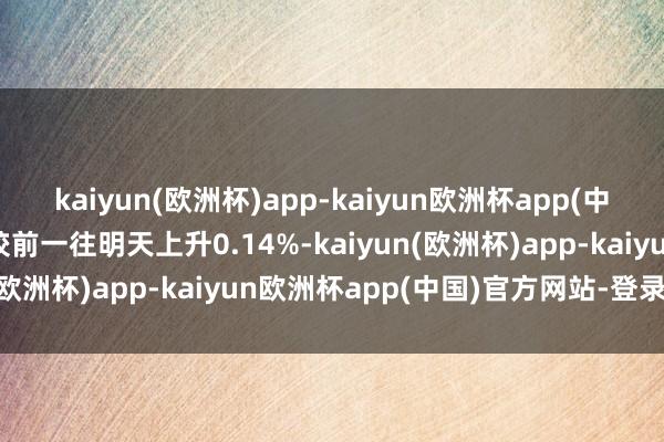 kaiyun(欧洲杯)app-kaiyun欧洲杯app(中国)官方网站-登录入口较前一往明天上升0.14%-kaiyun(欧洲杯)app-kaiyun欧洲杯app(中国)官方网站-登录入口
