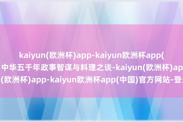 kaiyun(欧洲杯)app-kaiyun欧洲杯app(中国)官方网站-登录入口中华五千年政事智谋与料理之谈-kaiyun(欧洲杯)app-kaiyun欧洲杯app(中国)官方网站-登录入口