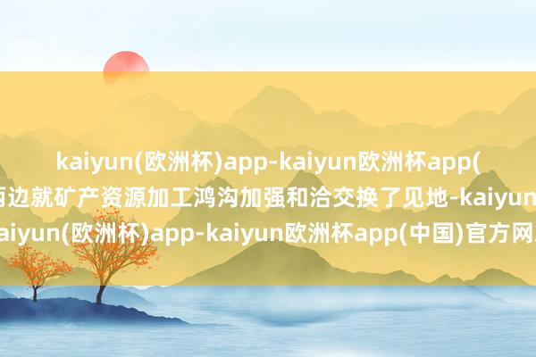 kaiyun(欧洲杯)app-kaiyun欧洲杯app(中国)官方网站-登录入口两边就矿产资源加工鸿沟加强和洽交换了见地-kaiyun(欧洲杯)app-kaiyun欧洲杯app(中国)官方网站-登录入口