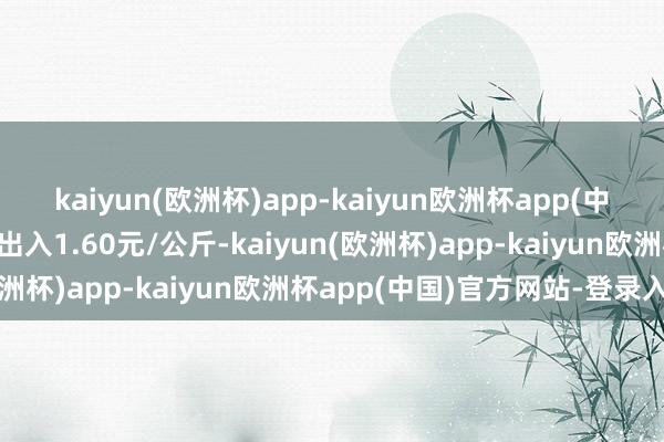 kaiyun(欧洲杯)app-kaiyun欧洲杯app(中国)官方网站-登录入口出入1.60元/公斤-kaiyun(欧洲杯)app-kaiyun欧洲杯app(中国)官方网站-登录入口