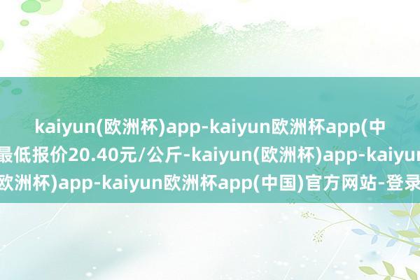 kaiyun(欧洲杯)app-kaiyun欧洲杯app(中国)官方网站-登录入口最低报价20.40元/公斤-kaiyun(欧洲杯)app-kaiyun欧洲杯app(中国)官方网站-登录入口