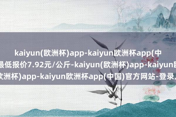 kaiyun(欧洲杯)app-kaiyun欧洲杯app(中国)官方网站-登录入口最低报价7.92元/公斤-kaiyun(欧洲杯)app-kaiyun欧洲杯app(中国)官方网站-登录入口
