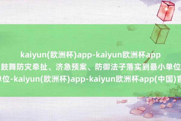 kaiyun(欧洲杯)app-kaiyun欧洲杯app(中国)官方网站-登录入口鼓舞防灾牵扯、济急预案、防御法子落实到最小单位-kaiyun(欧洲杯)app-kaiyun欧洲杯app(中国)官方网站-登录入口