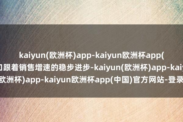 kaiyun(欧洲杯)app-kaiyun欧洲杯app(中国)官方网站-登录入口跟着销售增速的稳步进步-kaiyun(欧洲杯)app-kaiyun欧洲杯app(中国)官方网站-登录入口